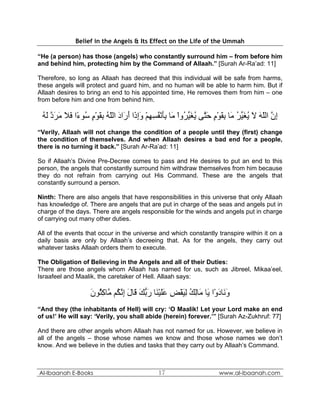 Belief in the Angels & Its Effect on the Life of the Ummah

“He (a person) has those (angels) who constantly surround him – from before him
and behind him, protecting him by the Command of Allaah.” [Surah Ar-Ra’ad: 11]

Therefore, so long as Allaah has decreed that this individual will be safe from harms,
these angels will protect and guard him, and no human will be able to harm him. But if
Allaah desires to bring an end to his appointed time, He removes them from him – one
from before him and one from behind him.

 ‫إن اﻟﻠﻪ ﻻ ﻳﻐ ﱢﺮ َﺎ ﺑﻘﻮم ﺣ ﱠﻰ ﻳﻐﻴ ُوا َﺎ ﺑﺄﻧﻔﺴﻬﻢ وإ َا أ َاد اﻟﻠﻪ ﺑﻘﻮم ُﻮ ًا ﻓﻼ ﻣﺮد ﻟﻪ‬
 ُ َ ‫ِ ﱠ ّ َ َ ُ َﻴ ُ ﻣ ِ َ ْ ٍ َﺘ ُ َ ﱢﺮ ْ ﻣ َِ ْ ُ ِ ِ ْ َِذ َر َ ّ ُ ِ َ ْ ٍ ﺳ ء َ َ َ َ ﱠ‬
“Verily, Allaah will not change the condition of a people until they (first) change
the condition of themselves. And when Allaah desires a bad end for a people,
there is no turning it back.” [Surah Ar-Ra’ad: 11]

So if Allaah’s Divine Pre-Decree comes to pass and He desires to put an end to this
person, the angels that constantly surround him withdraw themselves from him because
they do not refrain from carrying out His Command. These are the angels that
constantly surround a person.

Ninth: There are also angels that have responsibilities in this universe that only Allaah
has knowledge of. There are angels that are put in charge of the seas and angels put in
charge of the days. There are angels responsible for the winds and angels put in charge
of carrying out many other duties.

All of the events that occur in the universe and which constantly transpire within it on a
daily basis are only by Allaah’s decreeing that. As for the angels, they carry out
whatever tasks Allaah orders them to execute.

The Obligation of Believing in the Angels and all of their Duties:
There are those angels whom Allaah has named for us, such as Jibreel, Mikaa’eel,
Israafeel and Maalik, the caretaker of Hell. Allaah says:

                   ‫و َﺎدوْا َﺎ َﺎﻟﻚ ﻟﻴﻘﺾ ﻋﻠﻴ َﺎ رﺑﻚ َﺎل إﻧ ُﻢ ﱠﺎآ ُﻮن‬
                   َ ‫َﻧ َ ﻳ ﻣ ِ ُ ِ َ ْ ِ ََ ْﻨ َ ﱡ َ ﻗ َ ِ ﱠﻜ ﻣ ِﺜ‬
“And they (the inhabitants of Hell) will cry: ‘O Maalik! Let your Lord make an end
of us!’ He will say: ‘Verily, you shall abide (herein) forever.’” [Surah Az-Zukhruf: 77]

And there are other angels whom Allaah has not named for us. However, we believe in
all of the angels – those whose names we know and those whose names we don’t
know. And we believe in the duties and tasks that they carry out by Allaah’s Command.



Al-Ibaanah E-Books                            17                      www.al-ibaanah.com
 