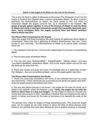 Belief in the Angels & Its Effect on the Life of the Ummah

This is why the Devil is called Al-Waswaas-ul-Khannaas (The Whisperer of evil into the
hearts of mankind who Departs when a person remembers Allaah). So when a person
abandons the Remembrance of Allaah, the Devil comes to him, but when he
remembers Allaah, the angels surround him, as is mentioned in the hadeeth: “No
group of people gather together in one of the Houses of Allaah to read the Book
of Allaah and study it amongst themselves except that tranquility descends upon
them, mercy envelopes them, the angels surround them and Allaah mentions
them to those near Him.”

The Places often Frequented by the Angels:
There are angels that travel throughout the earth looking for gatherings where Allaah is
remembered. When they find a gathering of Allaah’s remembrance, they say: “Come
quickly to your necessity.” The Remembrance of Allaah is of various types, amongst
which are:

1. The recitation of the Qur’aan. The one who reads/recites the Qur’aan is remembering
Allaah.

2. The one who prays remembers Allaah.

3. The one who says “SubhaanAllaah”, “Astaghfirullaah”, “Allaahu Akbar”, and says
“Laa Ilaaha IllaaAllaah” remembers Allaah, and so the angels gather around him and
the devils go far away from him.

4. Those who review and study the books of knowledge and sit in gatherings to learn
their Religion – they are remembering Allaah, and so the angels gather near them.

The Places often Frequented by the Devils:
1. Those who preoccupy themselves with forms of vain entertainment such as songs
and instruments – these individuals are surrounded by the devils who gather near them,
while the angels distance themselves from them.

2. The one who places pictures in his house – the angels do not enter his home, as is
stated in the hadeeth, where the Prophet  said: “Verily, the angels do not enter the
home in which there is a dog and images.” So the angels of mercy do not enter into
homes that have pictures in them, regardless of whether they are hanging on the wall or
stored in frames and boxes for the sake of memories or to beautify the walls of the
home.

The pictures here, refers to images of things possessing souls. This drives the angels
away. So the angels do not enter homes in which the likes of these pictures exist.
However, the pictures that have been allowed for one to acquire because of necessity,


Al-Ibaanah E-Books                         19                    www.al-ibaanah.com
 
