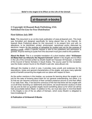Belief in the Angels & Its Effect on the Life of the Ummah



                            al-ibaanah e-books

© Copyright Al-Ibaanah Book Publishing, USA
Published On-Line for Free Distribution

First Edition: July 2005

Note: This document is an on-line book publication of www.al-ibaanah.com. This book
was formatted and designed specifically for being placed free on the Internet. Al-
Ibaanah Book Publishing allows for this document, in its present form and with no
alterations, to be distributed, printed, photocopied, reproduced and/or disbursed by
electronic means for the purpose of spreading its content and not for the purpose of
gaining a profit, unless a specific request is sent to the publishers and permission is
granted. Anyone wishing to quote from this document must give credit to the publisher.

About the Book: This is a complete translation of a short treatise called “Al-Eemaan
bil-Malaa’ikah wa Atharuhu fee Hayaat-il-Ummah” [Belief in the Angels and its Effect
in the Life of the Ummah] written by Shaikh Saalih bin Fawzaan Al-Fawzaan, a member
of the Council of Senior Scholars in Saudi Arabia. The source used for this translation
was the Arabic version found on the Shaikh’s web site: www.alfuzan.net.

Although this treatise is short in size, it provides many proofs and evidences for the
descriptions, duties and general characteristics of the angels, and gives many splendid
points of benefit concerning the angels and our place with respect to them.

As the author mentions in this treatise, our purpose for learning about the angels is not
just for the sake of knowing about them for our general understanding, but rather, it is
so that we can become conscious of their constant presence around us and their effect
in our daily lives. Also, if we become conscious of the fact that there are two angels with
us at all times recording our statements and actions, we would become cautious of what
we say and do lest our guardian angels record something about us for which we will be
held accountable before Allaah. In addition to this, we must also bear in mind that Belief
in the Angels is one of the six pillars of Eemaan, which every Muslim is obligated to
have knowledge of.

A Publication of Al-Ibaanah E-Books




Al-Ibaanah E-Books                           2                     www.al-ibaanah.com
 