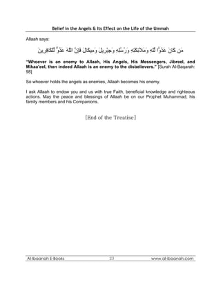 Belief in the Angels & Its Effect on the Life of the Ummah

Allaah says:

      ‫َﻦ َﺎن ﻋﺪ ًّا ﻟﻠﻪ و َﻶﺋﻜﺘﻪ ورﺳﻠﻪ وﺟﺒ ِﻳﻞ و ِﻴ َﺎل ﻓﺈن اﻟﻠﻪ ﻋﺪو ﻟﻠ َﺎﻓ ِﻳﻦ‬
      َ ‫ﻣ آ َ َ ُو ﱢّ ِ َﻣ ِ َ ِ ِ َ ُ ُِ ِ َ ِ ْﺮ َ َﻣ ﻜ َ َِ ﱠ ّ َ َ ُ ﱞ ﱢ ْﻜ ِﺮ‬
“Whoever is an enemy to Allaah, His Angels, His Messengers, Jibreel, and
Mikaa’eel, then indeed Allaah is an enemy to the disbelievers.” [Surah Al-Baqarah:
98]

So whoever holds the angels as enemies, Allaah becomes his enemy.

I ask Allaah to endow you and us with true Faith, beneficial knowledge and righteous
actions. May the peace and blessings of Allaah be on our Prophet Muhammad, his
family members and his Companions.


                               [End of the Treatise]




Al-Ibaanah E-Books                         23                    www.al-ibaanah.com
 