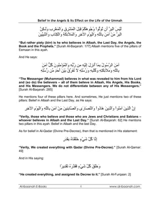 Belief in the Angels & Its Effect on the Life of the Ummah

                ‫ﻟﻴﺲ اﻟﺒﺮ َن ﺗﻮﱡﻮا و ُﻮهﻜﻢ ﻗﺒﻞ اﻟﻤﺸﺮق َاﻟﻤﻐﺮب وَـﻜﻦ‬
                ‫ﱠ ْ َ ْ ِ ﱠ أ ُ َﻟ ْ ُﺟ َ ُ ْ ِ َ َ ْ َ ْ ِ ِ و ْ َ ْ ِ ِ َﻟ ِ ﱠ‬
               ‫اﻟﺒﺮ ﻣﻦ ﺁﻣﻦ ِﺎﻟﻠﻪ َاﻟﻴﻮم اﻵﺧﺮ َاﻟ َﻶﺋﻜﺔ َاﻟﻜ َﺎب َاﻟﻨﺒ ﱢﻴﻦ‬
               َ ‫ْ ِ ﱠ َ ْ َ َ ﺑ ّ ِ و ْ َ ْ ِ ِ ِ و ْﻤ ِ َ ِ و ْ ِﺘ ِ و ﱠ ِﻴ‬
“But rather piety (birr) is he who believes in Allaah, the Last Day, the Angels, the
Book and the Prophets.” [Surah Al-Baqarah: 177] Allaah mentions five of the pillars of
Eemaan in this ayah.

And He says:

                  ‫ﺁﻣﻦ اﻟﺮ ُﻮل ﺑ َﺎ ُﻧﺰل إﻟﻴﻪ ِﻦ رﺑﻪ َاﻟﻤﺆﻣ ُﻮن آﻞ ﺁﻣﻦ‬
                  َ َ ‫َ َ ﱠﺳ ُ ِﻤ أ ِ َ َِ ْ ِ ﻣ ﱠ ﱢ ِ و ْ ُ ْ ِﻨ َ ُ ﱞ‬
                 ‫ِﺎﻟﻠﻪ و َﻶﺋﻜﺘﻪ وآﺘﺒﻪ ورﺳﻠﻪ ﻻ ﻧﻔ ﱢق ﺑﻴﻦ أﺣﺪ ﱢﻦ رﺳﻠﻪ‬
                 ِ ُِ ‫ﺑ ّ ِ َﻣ ِ َ ِ ِ َ ُ ُ ِ ِ َ ُ ُِ ِ َ ُ َﺮ ُ َ ْ َ َ َ ٍ ﻣ ﱡ‬
“The Messenger (Muhammad) believes in what was revealed to him from his Lord
and (so do) the believers – all of them believe in Allaah, His Angels, His Books,
and His Messengers. We do not differentiate between any of His Messengers.”
[Surah Al-Baqarah: 285]

He mentions four of these pillars here. And sometimes, He just mentions two of these
pillars: Belief in Allaah and the Last Day, as He says:

    ‫إن اﻟ ِﻳﻦ ﺁﻣ ُﻮا َاﻟ ِﻳﻦ َﺎ ُوا َاﻟﻨ َﺎ َى َاﻟ ﱠﺎﺑ ِﻴﻦ ﻣﻦ ﺁﻣﻦ ِﺎﻟﻠﻪ َاﻟﻴﻮم اﻵﺧﺮ‬
    ِ ِ ِ ْ َ ْ ‫ِ ﱠ ﱠﺬ َ َﻨ ْ و ﱠﺬ َ ه د ْ و ﱠﺼ ر و ﺼ ِﺌ َ َ ْ َ َ ﺑ ﱠ ِ و‬
“Verily, those who believe and those who are Jews and Christians and Sabians –
whoever believes in Allaah and the Last Day.” [Surah Al-Baqarah: 62] He mentions
two pillars in this ayah: Belief in Allaah and the last Day.

As for belief in Al-Qadar (Divine Pre-Decree), then that is mentioned in His statement:

                                   ‫إ ﱠﺎ آ ﱠ ﺷﻲء ﺧﻠﻘ َﺎﻩ ﺑﻘﺪر‬
                                   ٍ َ َ ِ ُ ‫ِﻧ ُﻞ َ ْ ٍ ََ ْﻨ‬
“Verily, We created everything with Qadar (Divine Pre-Decree).” [Surah Al-Qamar:
49]

And in His saying:

                                ‫وﺧﻠﻖ آ ﱠ ﺷﻲء ﻓﻘﺪرﻩ ﺗﻘ ِﻳ ًا‬
                                 ‫َ ََ َ ُﻞ َ ْ ٍ َ َ ﱠ َ ُ َ ْﺪ ﺮ‬
“He created everything, and assigned its Decree to it.” [Surah Al-Furqaan: 2]


Al-Ibaanah E-Books                               4                       www.al-ibaanah.com
 