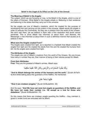 Belief in the Angels & Its Effect on the Life of the Ummah

The Meaning of Belief in the Angels:
The subject, which we are focusing on now, is the Belief in the Angels, which is one of
the pillars of Eemaan. What Belief in the Angels entails is: Believing in their existence
and believing in the duties that they carry out in the universe.

So the angels are one of Allaah’s creations, which He created for the purpose of
worshipping Him and carrying out His orders in the universe. Allaah sends His angels in
order to execute His Commands. So they are a creation from the world of the Unseen.
We don’t see them, yet we believe in them with a firm resolution that doubt cannot
penetrate. This is since Allaah has informed us about them, and likewise, His
Messenger  has informed us about them in such a definitive manner that causes us to
believe in them.

What were the Angels created From?
The Angels were created from light, as is reported in a hadeeth that Allaah created the
angels from light and He created the devils from fire and He created the humans from
dirt. So the angels were created from light.

The Attributes of the Angels:
The angels are one of Allaah’s creations from the world of the Unseen. No one knows
how many in number they are, their manner of being or their natures except for Allaah.

From their Attributes:
First: They are the greatest of Allaah’s armies. Allaah says:

                 ‫وﻟﻠﻪ ﺟ ُﻮد اﻟﺴ َﺎ َات َاﻟﺄرض و َﺎن اﻟﻠﻪ ﻋِﻴ ًﺎ ﺣ ِﻴ ًﺎ‬
                  ‫َِﱠ ِ ُﻨ ُ ﱠﻤ و ِ و َْ ْ ِ َآ َ ﱠ ُ َﻠ ﻤ َﻜ ﻤ‬
“And to Allaah belongs the armies of the heavens and the earth.” [Surah Al-Fat’h:
4] And whilst talking about the guardians of the Hellfire, He mentioned:

                                    ‫ﻋﻠﻴ َﺎ ﺗﺴﻌﺔ ﻋﺸﺮ‬
                                    َ َ َ َ َ ْ ِ ‫ََ ْﻬ‬
“Over it are nineteen (angels).” [Surah Al-Mudaththir: 30]

And He says: “And We have set none but angels as guardians of the Hellfire, and
We have not made their number (i.e. 19) except as a trial for those who
disbelieve.” [Surah Al-Mudaththir: 31]

So this means that there are nineteen angels guarding the Hellfire – they maintain it,
guard it, kindle it and are entrusted with its affairs.



Al-Ibaanah E-Books                           5                   www.al-ibaanah.com
 
