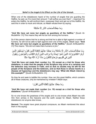 Belief in the Angels & Its Effect on the Life of the Ummah

When one of the disbelievers heard of the number of angels that are guarding the
Hellfire, he said, as if to mock their amount: “I will suffice you over them” – meaning if he
enters the Hellfire, he will confront them, overpower them and get out of the Hellfire. He
said this in order to mock and ridicule, so Allaah refuted them by saying:

                             ‫و َﺎ ﺟﻌﻠ َﺎأﺻ َﺎب اﻟ ﱠﺎر إﱠﺎ ﻣَﺎﺋﻜﺔ‬
                             ً َ ِ ‫َﻣ َ َ ْﻨ َ ْﺤ َ ﻨ ِ ِﻟ َﻠ‬
“And We have set none but angels as guardians of the Hellfire.” [Surah Al-
Mudaththir: 31] This means they will not be from among the humans.

So if this person claims that he is strong and that he is able to fight against a number of
humans, he will not be able to fight against even one of the angels. Allaah says: “And
We have set none but angels as guardians of the Hellfire.” [Surah Al-Mudaththir:
31] This means: “We did not make them humans or jinn.”

 ‫و َﺎ ﺟﻌﻠ َﺎأﺻ َﺎب اﻟ ﱠﺎر إﱠﺎ ﻣَﺎﺋﻜﺔ و َﺎ ﺟﻌﻠ َﺎ ﻋﺪﺗﻬﻢ إﱠﺎﻓﺘﻨﺔ ﻟﻠ ِﻳﻦ آﻔ ُوا ﻟﻴﺴﺘﻴﻘﻦ اﻟ ِﻳﻦ‬
 َ ‫َﻣ َ َ ْﻨ َ ْﺤ َ ﻨ ِ ِﻟ َﻠ ِ َ ً َﻣ َ َ ْﻨ ِ ﱠ َ ُ ْ ِﻟ ِ ْ َ ً ﱢﱠﺬ َ َ َﺮ ِ َ ْ َ ْ ِ َ ﱠﺬ‬
 ‫ُو ُﻮا اﻟﻜ َﺎﺑﻮﻳﺰ َاد اﻟ ِﻳﻦ ﺁﻣ ُﻮا ِﻳ َﺎ ًﺎ وَﺎ ﻳﺮ َﺎب اﻟ ِﻳﻦ ُو ُﻮااﻟﻜ َﺎب َاﻟﻤﺆﻣﻨﻮن وﻟﻴ ُﻮل‬
 َ ‫أ ﺗ ْ ِﺘ َ َ َ ْد َ ﱠﺬ َ َﻨ إ ﻤ ﻧ َﻟ َ ْﺗ َ ﱠﺬ َ أ ﺗ ْ ِﺘ َ و ْ ُ ْ ِ ُ َ َِ َﻘ‬
                   ‫اﻟ ِﻳﻦ ِﻲ ﻗُﻮﺑ ِﻢ ﻣﺮﺿ َاﻟ َﺎﻓ ُون َﺎ َا أ َاد اﻟﻠﻪ ﺑﻬ َا ﻣﺜًﺎ‬
                    ‫ﱠﺬ َ ﻓ ُﻠ ِﻬ ﱠ َ ٌﻮ ْﻜ ِﺮ َ ﻣ ذ َر َ ﱠ ُ ِ َﺬ َ َﻠ‬
“And We have not made their number (i.e. 19) except as a trial for those who
disbelieve, in order that the people of the Scripture may arrive at a certainty and
the believers may increase in Faith, and so that no doubts may be left for the
people of the Scripture and the believers, and so that those in whose hearts is a
disease (of hypocrisy) and the disbelievers may say: ‘What did Allaah intend by
this example?’” [Surah Al-Mudaththir: 31]

So they lie and seek to belittle this number. How can this great Hellfire, which contains
all of these creatures, only be maintained by nineteen? Allaah says:

                           ‫و َﺎ ﺟﻌﻠ َﺎ ﻋﺪﺗﻬﻢ إﱠﺎﻓﺘﻨﺔ ﻟﻠ ِﻳﻦ آﻔ ُوا‬
                             ‫َﻣ َ َ ْﻨ ِ ﱠ َ ُ ْ ِﻟ ِ ْ َ ً ﱢﱠﺬ َ َ َﺮ‬
“And We have not made their number (i.e. 19) except as a trial for those who
disbelieve.” [Surah Al-Mudaththir: 31]

So no one knows the greatness of the angels and no one knows what Allaah has with
Him from armies in the heavens and the earth except for Allaah. Neither these
disbelievers nor anyone else knows.

Second: The angels have great physical composure, as Allaah mentioned this about
them in His saying:

Al-Ibaanah E-Books                              6                        www.al-ibaanah.com
 