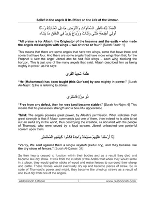 Belief in the Angels & Its Effect on the Life of the Ummah

               ‫اﻟﺤﻤﺪ ﻟﻠﻪ َﺎﻃﺮ اﻟﺴ َﺎ َات َاﻟﺄرض َﺎﻋﻞ اﻟﻤَﺎﺋﻜﺔ رﺳًﺎ‬
                ‫ْ َ ْ ُ ِﱠ ِ ﻓ ِ ِ ﱠﻤ و ِ و َْ ْ ِ ﺟ ِ ِ ْ َﻠ ِ َ ِ ُ ُﻠ‬
               ‫ُوِﻲ أﺟﻨﺤﺔ ﻣﺜ َﻰ وﺛَﺎث ور َﺎع ﻳ ِﻳﺪ ِﻲ اﻟﺨﻠﻖ َﺎ ﻳ َﺎء‬
                  ‫أ ﻟ َ ْ ِ َ ٍ ﱠ ْﻨ َ ُﻠ َ َ ُﺑ َ َﺰ ُ ﻓ ْ َ ْ ِ ﻣ َﺸ‬
“All praise is for Allaah, the Originator of the heavens and the earth – who made
the angels messengers with wings – two or three or four.” [Surah Faatir: 1]

This means that there are some angels that have two wings, some that have three and
some that have four. And there are some angels that have more wings than that, for the
Prophet  saw the angel Jibreel and he had 600 wings – each wing blocking the
horizon. This is just one of the many angels that exist. Allaah described him as being
mighty in power, as He says:

                                    ‫ﻋﻠﻤﻪ ﺷ ِﻳﺪ اﻟﻘ َى‬
                                     ‫َﱠ َ ُ َﺪ ُ ْ ُﻮ‬
“He (Muhammad) has been taught (this Qur’aan) by one mighty in power.” [Surah
An-Najm: 5] He is referring to Jibreel.


                                     ‫ُو ﻣﺮة َﺎﺳﺘ َى‬
                                      ‫ذ ِ ﱠ ٍ ﻓ ْ َﻮ‬
“Free from any defect, then he rose (and became stable).” [Surah An-Najm: 6] This
means that he possesses strength and a beautiful appearance.

Third: The angels possess great power, by Allaah’s permission. What indicates their
great strength is that if Allaah commands just one of them, then indeed he is able to let
out an awful cry in the world, thus destroying the creation, as occurred with the people
of Thamood, who were seized by a loud scream. Jibreel unleashed one powerful
scream upon them:

                ‫إ ﱠﺎ أرﺳﻠ َﺎ ﻋﻠﻴﻬﻢ ﺻﻴﺤﺔ َاﺣﺪة ﻓ َﺎ ُﻮا آﻬ ِﻴﻢ اﻟﻤﺤﺘﻈﺮ‬
                ِ ِ َ ْ ُ ْ ِ ‫ِﻧ َ ْ َ ْﻨ ََ ْ ِ ْ َ ْ َ ً و ِ َ ً َﻜ ﻧ َ َﺸ‬
“Verily, We sent against them a single sayhah (awful cry), and they became like
the dry straw of fences.” [Surah Al-Qamar: 31]

So their hearts ceased to function within their bodies and as a result they died and
became like dry straw. It was from the custom of the Arabs that when they would settle
in a place, they would gather sticks of wood and make fences to surround their sheep
and cattle. These fences would eventually dry up and become pieces of straw. So in
spite of Thamood’s power and might, they became like dried-up straws as a result of
one loud cry from one of the angels.

Al-Ibaanah E-Books                            7                      www.al-ibaanah.com
 