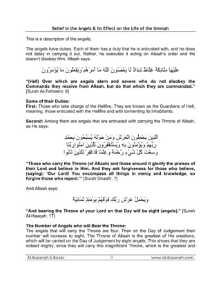 Belief in the Angels & Its Effect on the Life of the Ummah

This is a description of the angels.

The angels have duties. Each of them has a duty that he is entrusted with, and he does
not delay in carrying it out. Rather, he executes it acting on Allaah’s order and He
doesn’t disobey Him. Allaah says:

        ‫ﻋﻠﻴ َﺎ ﻣَﺎﺋﻜﺔ ﻏَﺎظ ﺷ َاد َﺎ ﻳﻌ ُﻮن اﻟﻠﻪ َﺎ أﻣﺮ ُﻢ ْوﻳﻔﻌُﻮن َﺎ ﻳﺆﻣ ُون‬
        َ ‫ََ ْﻬ َﻠ ِ َ ٌ ِﻠ ٌ ِﺪ ٌ ﻟ َ ْﺼ َ ﱠ َ ﻣ َ َ َه َ َ ْ َﻠ َ ﻣ ُ ْ َﺮ‬
“(Hell) Over which are angels stern and severe who do not disobey the
Commands they receive from Allaah, but do that which they are commanded.”
[Surah At-Tahreem: 6]

Some of their Duties:
First: Those who take charge of the Hellfire. They are known as the Guardians of Hell,
meaning, those entrusted with the Hellfire and with tormenting its inhabitants.

Second: Among them are angels that are entrusted with carrying the Throne of Allaah,
as He says:

                     ‫اﻟ ِﻳﻦ ﻳﺤﻤُﻮن اﻟﻌﺮش وﻣﻦ ﺣﻮﻟﻪ ﻳﺴﺒ ُﻮن ﺑﺤﻤﺪ‬
                     ِ ْ َ ِ َ ‫ﱠﺬ َ َ ْ ِﻠ َ ْ َ ْ َ َ َ ْ َ َْ ُ ُ َ ﱢﺤ‬
                       ‫رﺑﻬﻢ وﻳﺆﻣ ُﻮن ﺑﻪ وﻳﺴﺘﻐﻔ ُون ﻟﻠ ِﻳﻦ ﺁﻣ ُﻮارﺑ َﺎ‬
                        ‫َ ﱢ ِ ْ َ ُ ْ ِﻨ َ ِ ِ َ َ ْ َ ْ ِﺮ َ ِﱠﺬ َ َﻨ َ ﱠﻨ‬
                    ‫وﺳﻌﺖ آ ﱠ ﺷﻲء رﺣﻤﺔ وﻋﻠ ًﺎ َﺎﻏﻔﺮ ﻟﻠ ِﻳﻦ َﺎ ُﻮا‬
                        ‫َ ِ ْ َ ُﻞ َ ْ ٍ ﱠ ْ َ ً َ ِ ْﻤ ﻓ ْ ِ ْ ِﱠﺬ َ ﺗ ﺑ‬
“Those who carry the Throne (of Allaah) and those around it glorify the praises of
their Lord and believe in Him. And they ask forgiveness for those who believe,
(saying): ‘Our Lord! You encompass all things in mercy and knowledge, so
forgive those who repent.’” [Surah Ghaafir: 7]

And Allaah says:

                         ‫وﻳﺤﻤﻞ ﻋﺮش ر ﱢﻚ َﻓﻮﻗﻬﻢ ﻳﻮﻣﺌﺬ ﺛ َﺎﻧﻴﺔ‬
                         ٌ َ ِ ‫َ َ ْ ِ ُ َ ْ َ َﺑ َ ْ َ ُ ْ َ ْ َ ِ ٍ َﻤ‬
“And bearing the Throne of your Lord on that Day will be eight (angels).” [Surah
Al-Haaqah: 17]

The Number of Angels who will Bear the Throne:
The angels that will carry the Throne are four. Then on the Day of Judgement their
number will increase to eight. The Throne of Allaah is the greatest of His creations,
which will be carried on the Day of Judgement by eight angels. This shows that they are
indeed mighty, since they will carry this magnificent Throne, which is the greatest and

Al-Ibaanah E-Books                              9                          www.al-ibaanah.com
 