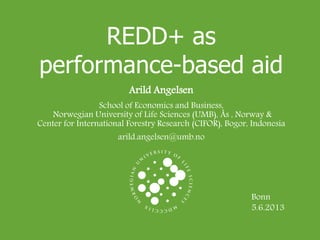 REDD+ as
performance-based aid
Arild Angelsen
School of Economics and Business,
Norwegian University of Life Sciences (UMB), Ås , Norway &
Center for International Forestry Research (CIFOR), Bogor, Indonesia
arild.angelsen@umb.no
Bonn
5.6.2013
 