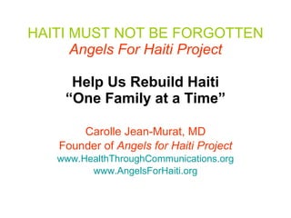 HAITI MUST NOT BE FORGOTTEN   Angels For Haiti Project   Help Us Rebuild Haiti “One Family at a Time” Carolle Jean-Murat, MD Founder of  Angels for Haiti Project www.HealthThroughCommunications.org www.AngelsForHaiti.org 