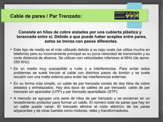Cable de pares / Par Trenzado:
Consiste en hilos de cobre aislados por una cubierta plástica y
torzonada entre sí. Debido a que puede haber acoples entre pares,
estos se trenza con pasos diferentes.

Este tipo de medio es el más utilizado debido a su bajo coste (se utiliza mucho en
telefonía) pero su inconveniente principal es su poca velocidad de transmisión y su
corta distancia de alcance. Se utilizan con velocidades inferiores al MHz (de aprox.
250 KHz).

Es un medio muy susceptible a ruido y a interferencias. Para evitar estos
problemas se suele trenzar el cable con distintos pasos de torsión y se suele
recubrir con una malla externa para evitar las interferencias externas.

En su forma más simple, un cable de par trenzado consta de dos hilos de cobre
aislados y entrelazados. Hay dos tipos de cables de par trenzado: cable de par
trenzado sin apantallar (UTP) y par trenzado apantallado (STP).

A menudo se agrupan una serie de hilos de par trenzado y se encierran en un
revestimiento protector para formar un cable. El número total de pares que hay en
un cable puede variar. El trenzado elimina el ruido eléctrico de los pares
adyacentes y de otras fuentes como motores, relés y transformadores.
 