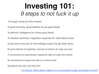 Investing 101:
9 steps to not fuck it up
1) enough money (to write checks)
2) good branding / good dealﬂow (to see good deals)
3) selection intelligence (to choose good deals)
4) valuation sensitivity / negotiation expertise (for reasonable prices)
5) document execution & ﬁnancial/legal support (to get deals done)
6) some domain of expertise / access to mentors (to help co's win)
7) connections to downstream capital (to help co's get next round)
8) connections to buyers (to help co's ﬁnd an exit)
9) patience (to wait until they exit)
* on Quora: What does it take to run a successful angel syndicate or fund?
 