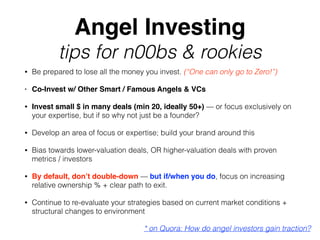 Angel Investing
tips for n00bs & rookies
• Be prepared to lose all the money you invest. (“One can only go to Zero!”)
• Co-Invest w/ Other Smart / Famous Angels & VCs
• Invest small $ in many deals (min 20, ideally 50+) — or focus exclusively on
your expertise, but if so why not just be a founder?
• Develop an area of focus or expertise; build your brand around this
• Bias towards lower-valuation deals, OR higher-valuation deals with proven
metrics / investors
• By default, don’t double-down — but if/when you do, focus on increasing
relative ownership % + clear path to exit.
• Continue to re-evaluate your strategies based on current market conditions +
structural changes to environment
* on Quora: How do angel investors gain traction?
 