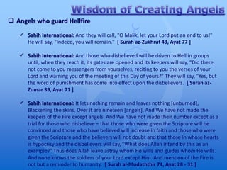  Angels who guard Hellfire

    Sahih International: And they will call, "O Malik, let your Lord put an end to us!"
     He will say, "Indeed, you will remain." [ Surah az-Zukhruf 43, Ayat 77 ]

    Sahih International: And those who disbelieved will be driven to Hell in groups
     until, when they reach it, its gates are opened and its keepers will say, “Did there
     not come to you messengers from yourselves, reciting to you the verses of your
     Lord and warning you of the meeting of this Day of yours?" They will say, "Yes, but
     the word of punishment has come into effect upon the disbelievers. [ Surah az-
     Zumar 39, Ayat 71 ]

    Sahih International: It lets nothing remain and leaves nothing [unburned],
     Blackening the skins. Over it are nineteen [angels]. And We have not made the
     keepers of the Fire except angels. And We have not made their number except as a
     trial for those who disbelieve – that those who were given the Scripture will be
     convinced and those who have believed will increase in faith and those who were
     given the Scripture and the believers will not doubt and that those in whose hearts
     is hypocrisy and the disbelievers will say, "What does Allah intend by this as an
     example?" Thus does Allah leave astray whom He wills and guides whom He wills.
     And none knows the soldiers of your Lord except Him. And mention of the Fire is
     not but a reminder to humanity. [ Surah al-Mudaththir 74, Ayat 28 - 31 ]
 