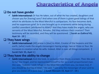  Do not have gender
    Sahih International: Or has He taken, out of what He has created, daughters and
     chosen you for [having] sons? And when one of them is given good tidings of that
     which he attributes to the Most Merciful in comparison, his face becomes dark,
     and he suppresses grief. So is one brought up in ornaments while being during
     conflict unevident [attributed to Allah]? And they have made the angels, who are
     servants of the Most Merciful, females. Did they witness their creation? Their
     testimony will be recorded, and they will be questioned. [ Surah az-Zukhruf 43,
     Ayat 16 - 19 ]
 They have wings
    Sahih International: [All] praise is [due] to Allah, Creator of the heavens and the
     earth, [who] made the angels messengers having wings, two or three or four. He
     increases in creation what He wills. Indeed, Allah is over all things competent. [
     Surah Fatir 35, Ayat 1 ]
 They have the ability to change
    Sahih International: And she took, in seclusion from them, a screen. Then We sent
     to her Our Angel, and he represented himself to her as a well-proportioned man.
     She said, "Indeed, I seek refuge in the Most Merciful from you, [so leave me], if
     you should be fearing of Allah." He said, "I am only the messenger of your Lord to
     give you [news of] a pure boy." [ Surah Maryam 19, Ayat 17 - 19 ]
 