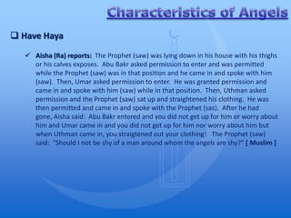  Have Haya
    Aisha (Ra) reports: The Prophet (saw) was lying down in his house with his thighs
     or his calves exposes. Abu Bakr asked permission to enter and was permitted
     while the Prophet (saw) was in that position and he came in and spoke with him
     (saw). Then, Umar asked permission to enter. He was granted permission and
     came in and spoke with him (saw) while in that position. Then, Uthman asked
     permission and the Prophet (saw) sat up and straightened his clothing. He was
     then permitted and came in and spoke with the Prophet (sas). After he had
     gone, Aisha said: Abu Bakr entered and you did not get up for him or worry about
     him and Umar came in and you did not get up for him nor worry about him but
     when Uthman came in, you straigtened out your clothing! The Prophet (saw)
     said: "Should I not be shy of a man around whom the angels are shy?" [ Muslim ]
 