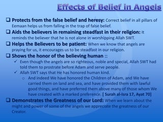  Protects from the false belief and heresy: Correct belief in all pillars of
   Eemaan helps us from falling in the trap of false belief.
 Aids the believers in remaining steadfast in their religion: It
  reminds the believer that he is not alone in worshipping Allah SWT.
 Helps the Believers to be patient: When we know that angels are
  praying for us, it encourages us to be steadfast in our religion.
 Shows the honor of the believing human ::
    Even though the angels are so righteous, noble and special, Allah SWT had
      told them to prostrate before Adam and serve people.
    Allah SWT says that He has honored human kind.
       o And indeed We have honored the Children of Adam, and We have
           carried them on land and sea, and have provided them with lawful
           good things, and have preferred them above many of those whom We
           have created with a marked preference. [ Surah al-Isra 17, Ayat 70]
 Demonstrates the Greatness of our Lord: When we learn about the
  might and power of some of the angels we appreciate the greatness of our
  Creator.
 
