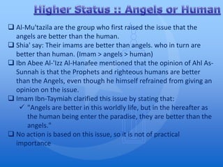  Al-Mu'tazila are the group who first raised the issue that the
  angels are better than the human.
 Shia' say: Their imams are better than angels. who in turn are
  better than human. (Imam > angels > human)
 Ibn Abee Al-'Izz Al-Hanafee mentioned that the opinion of Ahl As-
  Sunnah is that the Prophets and righteous humans are better
  than the Angels, even though he himself refrained from giving an
  opinion on the issue.
 Imam Ibn-Taymiah clarified this issue by stating that:
    "Angels are better in this worldly life, but in the hereafter as
      the human being enter the paradise, they are better than the
      angels."
 No action is based on this issue, so it is not of practical
  importance
 