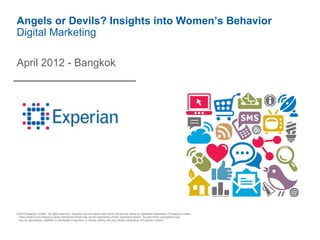 Angels or Devils? Insights into Women’s Behavior
Digital Marketing

April 2012 - Bangkok




© 2010 Experian Limited. All rights reserved. Experian and the marks used herein are service marks or registered trademarks of Experian Limited.
 Other product and company names mentioned herein may be the trademarks of their respective owners. No part of this copyrighted work
 may be reproduced, modified, or distributed in any form or manner without the prior written permission of Experian Limited.
 
