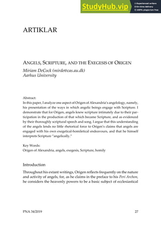 PNA 34/2019 27
ARTIKLAR
ANGELS, SCRIPTURE, AND THE EXEGESIS OF ORIGEN
Miriam DeCock (mirde@cas.au.dk)
Aarhus University
Abstract:
In this paper, I analyze one aspect of Origen of Alexandria’s angelology, namely,
his presentation of the ways in which angelic beings engage with Scripture. I
demonstrate that for Origen, angels knew scripture intimately due to their par-
ticipation in the production of that which became Scripture, and as evidenced
by their thoroughly scriptural speech and song. I argue that this understanding
of the angels lends no little rhetorical force to Origen’s claims that angels are
engaged with his own exegetical-homiletical endeavours, and that he himself
interprets Scripture “angelically.”
Key Words:
Origen of Alexandria, angels, exegesis, Scripture, homily
Introduction
Throughout his extant writings, Origen reflects frequently on the nature
and activity of angels, for, as he claims in the preface to his Peri Archon,
he considers the heavenly powers to be a basic subject of ecclesiastical
 