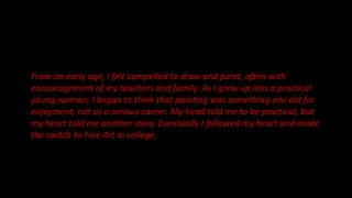From an early age, I felt compelled to draw and paint, often with
encouragement of my teachers and family. As I grew up into a practical
young woman, I began to think that painting was something one did for
enjoyment, not as a serious career. My head told me to be practical, but
my heart told me another story. Eventually I followed my heart and made
the switch to Fine Art in college.
 