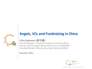 Innovation Works Confidential and Proprietary
1
Angels, VCs and Fundraising in China
Chris Evdemon (易可睿)
General Manager – Incubation Programs, Innovation Works
Director, Business Angels Network South-East Asia (BANSEA)
Founding Member, China Business Angels Network (CBAN)
November 2010
 