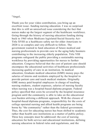"Angel,
Thank you for your video contribution, you bring up an
excellent issue- funding nursing education. I was so surprised
that this is still an unresolved issue considering the fact that
nurses make up the largest segment of the healthcare workforce.
Going through the history of nursing education funding dating
back to 1965 when Medicare legislated Social Security Act-
Title XVIII as a healthcare safety net for older Americans to
2020 is so complex and very difficult to follow. The
government wanted to fund education of future medical and
nursing professionals to provide care to the aging baby boomers
contributing to the increasing elderly population. Title VIII
programs safeguard the public providing a sustainable nursing
workforce by providing opportunities for nurses to further
education. Congress believed that the cost of patient care should
encompass the educational activities of healthcare professionals
increasing quality of care in an institution. In medical
education, Graduate medical education (GME) money pays the
salaries of interns and residents employed by the hospital to
provide patient care and teach medical students. Originally
GME money paid hospital employees in charge of teaching
nursing students, student expenses, salaries of nursing faculty
when nursing was a hospital-based diploma program. Federal
policy specified that costs be covered by the hospital insurance
program until the community is able to take on the educational
cost burden utilizing a different approach. With the closure of
hospital-based diploma programs, responsibility for the costs of
college operated nursing and allied health programs are being
borne by “the community” rather than the federal government.
Thus, the cost for educating nurses has been shifted to academic
rather than health care institutions as a matter of public policy.
Three key concepts must be addressed: the cost of nursing
education for both service and educational institutions, defining
nursing education in federal rules and regulations, and the
 