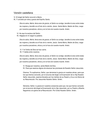 Versión castellana
V/. El ángel del Señor anunció a María,
R/. Y concibió por obra y gracia del Espíritu Santo.

        Dios te salve, María, llena eres de gracia, el Señor es contigo, bendita tú eres entre todas
        las mujeres y bendito es el fruto de tu vientre, Jesús. Santa María, Madre de Dios, ruega
        por nosotros pecadores, ahora y en la hora de nuestra muerte. Amén.

    V/. He aquí la esclava del Señor.
    R/. Hágase en mí según tu palabra.

        Dios te salve, María, llena eres de gracia, el Señor es contigo, bendita tú eres entre todas
        las mujeres y bendito es el fruto de tu vientre, Jesús. Santa María, Madre de Dios, ruega
        por nosotros pecadores, ahora y en la hora de nuestra muerte. Amén.

        V/. Y el Verbo de Dios se hizo carne.
        R/. Y habita entre nosotros.

        Dios te salve, María, llena eres de gracia, el Señor es contigo, bendita tú eres entre todas
        las mujeres y bendito es el fruto de tu vientre, Jesús. Santa María, Madre de Dios, ruega
        por nosotros pecadores, ahora y en la hora de nuestra muerte. Amén.

             V/. Ruega por nosotros, santa Madre de Dios.
             R/. Para que seamos dignos de alcanzar las promesas de Nuestro Señor Jesucristo.

             Oremos: Te suplicamos, Señor, que derrames tu gracia en nuestras almas, para que
             los que hemos conocido, por el anuncio del ángel, la Encarnación de tu Hijo Nuestro
             Señor Jesucristo, seamos llevados por los méritos de su Pasión y Cruz a la Gloria de
             su Resurrección. Por Jesucristo Nuestro Señor. Amén.



             Derrama, Señor, tu gracia en nuestros corazones para que, los que hemos conocido
             por el anuncio del ángel la Encarnación de tu Hijo Jesucristo, por su Pasión y Muerte,
             lleguemos a la gloria de la Resurrección. Por Cristo Nuestro Señor. Amén.
 