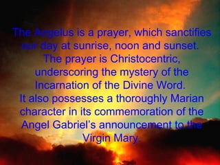 The Angelus is a prayer, which sanctifies
our day at sunrise, noon and sunset.
The prayer is Christocentric,
underscoring the mystery of the
Incarnation of the Divine Word.
It also possesses a thoroughly Marian
character in its commemoration of the
Angel Gabriel’s announcement to the
Virgin Mary.

 