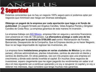 Seguridad Estamos conscientes que no hay un negocio 100% seguro pero sí podemos optar por negocios que minimicen ese riesgo con diversas estrategias.Obtengo un pagaré de la empresa por cada aportación que haga a mi fondo de publicidad. Un pagaré firmado por AngelusCandles, Velas Angelus Florida y Qingdao Candles de Costa Rica. La empresa garantiza de esta manera mi inversión. La empresa trabaja con AIG México, empresa líder en seguros y servicios financieros (con presencia en más de 130 países). La afianzadora protege a cada uno de los inversionistas por la cantidad de $100,000 usdcontra: Malversación de Fondos, Bancarrota, Desaparición de la Compañía, Que la Empresa decida ya no hacer Negocio, Que no se haga responsable de regresar las inversiones, etc.La empresa tiene instalaciones propias en varias ciudades de México (y en otros países), oficinas administrativas, plantas industriales, centros de atención al cliente y centros de distribución. En otras palabras, veo con mis propios ojos una empresa en crecimiento y dónde está siendo invertido el capital. En muchos otros negocios de inversiones, espero ciegamente que me sigan pagando los rendimientos sin saber si el día o el mes siguiente van a continuar operando y si voy a recuperar mi capital y si voy a obtener mis intereses. Aquí considero que tengo muchas más garantías.