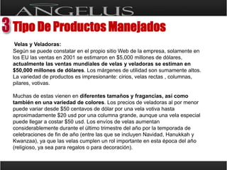 Tipo De Productos Manejados Velas y Veladoras:Según se puede constatar en el propio sitio Web de la empresa, solamente en los EU las ventas en 2001 se estimaron en $5,000 millones de dólares, actualmente las ventas mundiales de velas y veladoras se estiman en $50,000 millones de dólares. Los márgenes de utilidad son sumamente altos. La variedad de productos es impresionante: cirios, velas rectas , columnas, pilares, votivas. Muchas de estas vienen en diferentes tamaños y fragancias, así como también en una variedad de colores. Los precios de veladoras al por menor puede variar desde $50 centavos de dólar por una vela votiva hasta aproximadamente $20 usd por una columna grande, aunque una vela especial puede llegar a costar $50 usd. Los envíos de velas aumentan considerablemente durante el último trimestre del año por la temporada de celebraciones de fin de año (entre las que se incluyen Navidad, Hanukkah y Kwanzaa), ya que las velas cumplen un rol importante en esta época del año (religioso, ya sea para regalos o para decoración).