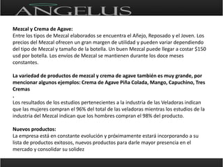 Mezcal y Crema de Agave:Entre los tipos de Mezcal elaborados se encuentra el Añejo, Reposado y el Joven. Los precios del Mezcal ofrecen un gran margen de utilidad y pueden variar dependiendo del tipo de Mezcal y tamaño de la botella. Un buen Mezcal puede llegar a costar $150 usd por botella. Los envíos de Mezcal se mantienen durante los doce meses constantes.La variedad de productos de mezcal y crema de agave también es muy grande, por mencionar algunos ejemplos: Crema de Agave Piña Colada, Mango, Capuchino, Tres Cremas. Los resultados de los estudios pertenecientes a la industria de las Veladoras indican que las mujeres compran el 96% del total de las veladoras mientras los estudios de la industria del Mezcal indican que los hombres compran el 98% del producto.Nuevos productos:La empresa está en constante evolución y próximamente estará incorporando a su lista de productos exitosos, nuevos productos para darle mayor presencia en el mercado y consolidar su solidez