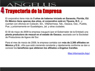 Trayectoria de la EmpresaEl corporativo tiene más de 5 años de haberse iniciado en Sarasota, Florida, EU. En México tiene apenas dos años, el corporativo está en Tijuana, B.C., y cuentan con oficinas en Culiacán, Sin., Villahermosa, Tab., Oaxaca, Oax., Puebla, Pue. y próximamente en Guadalajara, Jal. y otras ciudades.El 30 de mayo de 2009 la empresa inauguró (por el Gobernador de la Entidad) una planta productora de mezcal en el estado de Oaxaca, asociada con la Sociedad de Productores de Agave del Sur.Para el mes de marzo de 2009, le empresa contaba con más de 2,300 afiliados en México y E.U., cifra que está creciendo constante y rápidamente conforme se dan a conocer los beneficios que obtienen los afiliados a AngelusCandles.Mas Información Aquí