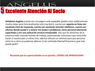 Excelente Atención Al SocioVeladoras Angeluscuenta con una página web aceptable (podría estar estéticamente mucho mejor pero funcionalmente está muy bien), cuenta con soporte en línea con excelente nivel de respuesta, cuenta con excelente atención telefónica, cuenta con oficinas donde puedo ir y aclarar mis dudas o problemas, tiene personal altamente capacitado y con una actitud de servicio inmejorable. Veo que los directivos de la empresa están creando fuentes de trabajo, promoviendo inversiones que tanta falta hacen a nuestro país y a otros más, además ofrecen un vehículo para que personas como tú y como yo podamos obtener la tan anhelada libertad financiera ¿qué más puedo pedir?Recuerda que las oportunidades no se pierden, ¡OTROS LAS APROVECHAN!
