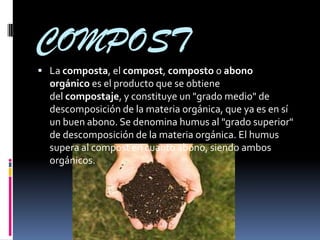 COMPOST
 La composta, el compost, composto o abono
  orgánico es el producto que se obtiene
  del compostaje, y constituye un "grado medio" de
  descomposición de la materia orgánica, que ya es en sí
  un buen abono. Se denomina humus al "grado superior"
  de descomposición de la materia orgánica. El humus
  supera al compost en cuanto abono, siendo ambos
  orgánicos.
 