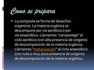 Como se prepara
 La composta se forma de desechos
  organicos. La materia orgánica se
  descompone por vía aeróbica o por
  vía anaeróbica. Llamamos "compostaje" al
  ciclo aeróbico (con alta presencia de oxígeno)
  de descomposición de la materia orgánica.
  Llamamos "metanización" al ciclo anaeróbico
  (con nula o muy poca presencia de oxígeno)
  de descomposición de la materia orgánica.
 