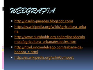 WEBGRAFIA
 http://joselin-paredes.blogspot.com/
 http://es.wikipedia.org/wiki/Agricultura_urba
  na
 http://www.humboldt.org.co/jardinesdecolo
  mbia/agricultura_urbana/especies.htm
 http://html.rincondelvago.com/sabana-de-
  bogota_1.html
 http://es.wikipedia.org/wiki/Compost
 