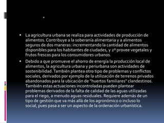 .
 La agricultura urbana se realiza para actividades de producción de
  alimentos. Contribuye a la soberanía alimentaria y a alimentos
  seguros de dos maneras: incrementando la cantidad de alimentos
  disponibles para los habitantes de ciudades, y 2º provee vegetales y
  frutos frescos para los consumidores urbanos.
 Debido a que promueve el ahorro de energía la producción local de
  alimentos, la agricultura urbana y periurbana son actividades de
  sostenibilidad. También plantea otro tipo de problemas y conflictos
  sociales, derivados por ejemplo de la utilización de terrenos privados
  abandonados para la ubicación de "huertos familiares" clandestinos.
  También estas actuaciones incontroladas pueden plantear
  problemas derivados de la falta de calidad de las aguas utilizadas
  para el riego, a menudo aguas residuales. Requiere además de un
  tipo de gestión que va más allá de los agronómico o incluso lo
  social, pues pasa a ser un aspecto de la ordenación urbanística.
 