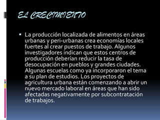 EL CRECIMIENTO

 La producción localizada de alimentos en áreas
  urbanas y peri-urbanas crea economías locales
  fuertes al crear puestos de trabajo. Algunos
  investigadores indican que estos centros de
  producción deberían reducir la tasa de
  desocupación en pueblos y grandes ciudades.
  Algunas escuelas como ya incorporaron el tema
  a su plan de estudios. Los proyectos de
  agricultura urbana están comenzando a abrir un
  nuevo mercado laboral en áreas que han sido
  afectadas negativamente por subcontratación
  de trabajos.
 