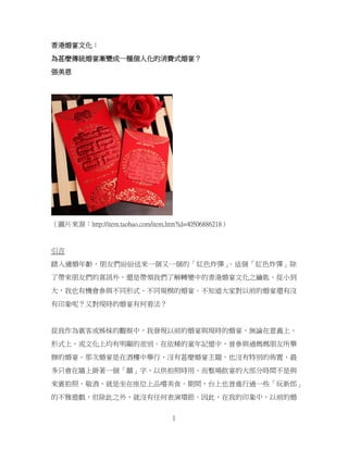 1
香港婚宴文化：
為甚麼傳統婚宴漸變成一種個人化的消費式婚宴？
張美恩
（圖片來源：http://item.taobao.com/item.htm?id=40506886218）
引言
踏入適婚年齡，朋友們紛紛送來一個又一個的「紅色炸彈」
。這個「紅色炸彈」除
了帶來朋友們的喜訊外，還是帶領我們了解轉變中的香港婚宴文化之鑰匙。從小到
大，我也有機會參與不同形式、不同規模的婚宴。不知道大家對以前的婚宴還有沒
有印象呢？又對現時的婚宴有何看法？
從我作為賓客或姊妹的觀察中，我發現以前的婚宴與現時的婚宴，無論在意義上、
形式上、或文化上均有明顯的差別。在依稀的童年記憶中，曾參與過媽媽朋友所舉
辦的婚宴。那次婚宴是在酒樓中舉行，沒有甚麼婚宴主題，也沒有特別的佈置，最
多只會在牆上掛著一個「囍」字，以供拍照時用。而整場飲宴的大部分時間不是與
來賓拍照、敬酒，就是坐在座位上品嚐美食。期間，台上也曾進行過一些「玩新郎」
的不雅遊戲，但除此之外，就沒有任何表演環節。因此，在我的印象中，以前的婚
 
