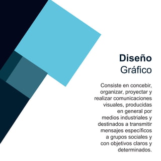 Consiste en concebir,
organizar, proyectar y
realizar comunicaciones
visuales, producidas
en general por
medios industriales y
destinados a transmitir
mensajes específicos
a grupos sociales y
con objetivos claros y
determinados.
Diseño
Gráfico
 