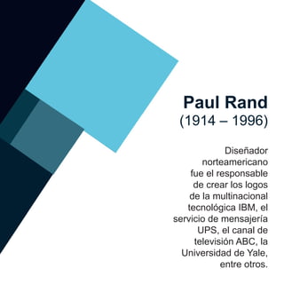 Paul Rand
(1914 – 1996)
Diseñador
norteamericano
fue el responsable
de crear los logos
de la multinacional
tecnológica IBM, el
servicio de mensajería
UPS, el canal de
televisión ABC, la
Universidad de Yale,
entre otros.
 