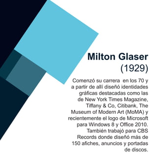 Milton Glaser
(1929)
Comenzó su carrera en los 70 y
a partir de allí diseñó identidades
gráficas destacadas como las
de New York Times Magazine,
Tiffany & Co, Citibank, The
Museum of Modern Art (MoMA) y
recientemente el logo de Microsoft
para Windows 8 y Office 2010.
También trabajó para CBS
Records donde diseñó más de
150 afiches, anuncios y portadas
de discos.
 