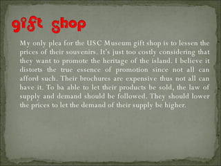 My only plea for the USC Museum gift shop is to lessen the prices of their souvenirs. It’s just too costly considering that they want to promote the heritage of the island. I believe it distorts the true essence of promotion since not all can afford such. Their brochures are expensive thus not all can have it. To ba able to let their products be sold, the law of supply and demand should be followed. They should lower the prices to let the demand of their supply be higher. 