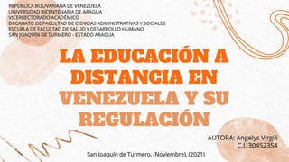 LA EDUCACIÓN A
DISTANCIA EN
VENEZUELA Y SU
REGULACIÓN
REPÚBLICA BOLIVARIANA DE VENEZUELA
UNIVERSIDAD BICENTENARIA DE ARAGUA
VICERRECTORADO ACADÉMICO
DECANATO DE FACULTAD DE CIENCIAS ADMINISTRATIVAS Y SOCIALES
ESCUELA DE FACULTAD DE SALUD Y DESARROLLO HUMANO
SAN JOAQUÍN DE TURMERO - ESTADO ARAGUA
San Joaquín de Turmero, (Noviembre), (2021)
AUTORA: Angelys Virgili
C.I. 30452354
 