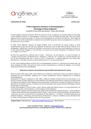 COMMUNIQUE DE PRESSE 30 AVRIL 2014
« Pierre Angenieux ExcelLens in Cinematography »
Hommage à Vilmos Zsigmond
Vendredi 23 mai 2014 salle Buñuel – Palais des Festivals
En 2013, Angénieux devenait partenaire officiel du Festival de Cannes et organisait une première édition de l’hommage
« Pierre Angénieux ExcelLens in cinematography » consacrant la carrière de Philippe Rousselot (AFC, ASC). Cette année,
Angénieux rend à nouveau hommage à un directeur de la photographie de renommée internationale, Vilmos Zsigmond
(ASC), lors d’une soirée exceptionnelle en présence de personnalités marquantes l’ayant accompagné dans sa carrière et
des talents qu’il a mis en lumière.
En 1956, Vilmos Zsigmond, originaire de Szeged (Hongrie), filme le soulèvement du peuple hongrois et quitte
clandestinement le pays avec ses films pour rejoindre les Etats-Unis. Avec en tête l’idée de devenir directeur de la
photographie, il débute dans l’industrie de la télévision commerciale et tourne des films à petit budget pour les drive-ins.
En 1971, Robert Altman l’engage sur « John Mc Cabe », lui ouvrant ainsi les portes d’Hollywood. Ils collaboreront ensuite
sur « Images » et « Le Privé ».
Ses films font aujourd’hui des références dans le métier : « Délivrance » de John Boorman, « La Porte du Paradis » et
« Voyage au bout de l’enfer » de Michael Cimino, « Obsession », « Blow out » et « Le Dahlia noir » de Brian de Palma, et le
film de Jerry Schatzberg Palme d’Or à Cannes en 1973 « L’Epouvantail ». Il collabore également avec Woody Allen
notamment sur « Vous allez rencontrer un bel et sombre inconnu » et « Le rêve de Cassandre ».
En 1977, Vilmos Zsigmond obtient un Oscar® pour sa cinématographie innovante sur « Rencontres du troisième type » de
Steven Spielberg. En 2005, il fait partie des quatre premiers récipiendaires du « Trophée des légendes » de la Société
hongroise des directeurs de la photographie.
Cérémonie en présence de nombreuses personnalités internationales du cinéma.
Filiale du groupe Thales depuis 1993, Thales Angénieux est le fabricant mondialement reconnu de systèmes optiques et
optroniques de haute technologie. Angénieux est la marque mondialement reconnue d’objectifs pour la production
cinématographique.
Récompensés à 4 reprises à Hollywood en 1964, 1989, et 2008 par l’Academy of Motion Picture Arts and Sciences, et en
2012 par la Society of Camera Operators, les zooms Angénieux sont plébiscités partout dans le monde par les professionnels
de l’image les plus exigeants. Thales Angénieux continue aujourd’hui à révolutionner les usages de l’industrie du cinéma, en
apportant des innovations majeures, à l’image de son zoom anamorphique ultra-compact récemment développé et destiné
aux tournages en cinémascope.
En 2013, Steve McQueen « 12 Years a Slave », Oscar® 2014 du meilleur film, Martin Scorsese « Le Loup de Wall Street » ou
encore Wong Kar Wai « The Grandmaster » ont fait confiance à Thales Angénieux.
En 2014, les zooms Angénieux ont été utilisés par de nombreux films sélectionnés au festival de Cannes : « Grace de Monaco
» d’Olivier Dahan, Directeur de la Photographie (DP) Eric Gautier ; « Saint Laurent » de Bertrand Bonello, DP Josée Deshaies ;
« Deux jours, une nuit » de Jean-Pierre et Luc Dardenne, DP Alain Marcoen ; « The Search » de Michel Hazanavicius, DP
Guillaume Schiffman ; « Bird People » de Pascale Ferran, DP Julien Hirsch ; « Respire » de Mélanie Laurent, DP Arnaud Potier
et « Xenia » de Panos Koutras, DP Hélène Louvart AFC / Simos Sarketis.
Contact Presse : Edith Bertrand – edith.bertrand@thalesgroup.com – 06 84 55 83 37
Suivez l’actualité de Thales – Angénieux : www.angenieux.com
www.facebook/AngenieuxLenses / twitter@AngenieuxLenses / pinterest.com / angenieux
 
