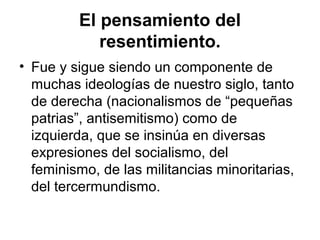 El pensamiento del
resentimiento.
• Fue y sigue siendo un componente de
muchas ideologías de nuestro siglo, tanto
de derecha (nacionalismos de “pequeñas
patrias”, antisemitismo) como de
izquierda, que se insinúa en diversas
expresiones del socialismo, del
feminismo, de las militancias minoritarias,
del tercermundismo.
 