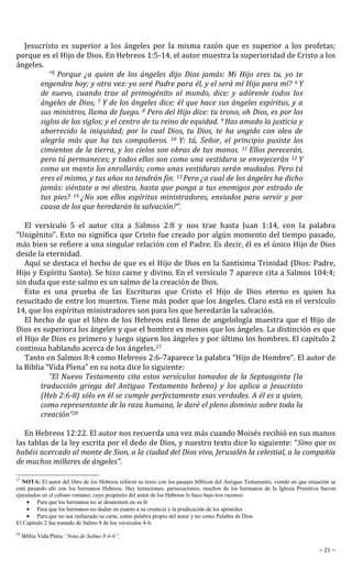 ~ 21 ~
Jesucristo es superior a los ángeles por la misma razón que es superior a los profetas;
porque es el Hijo de Dios. En Hebreos 1:5-14, el autor muestra la superioridad de Cristo a los
ángeles.
“5 Porque ¿a quien de los ángeles dijo Dios jamás: Mi Hijo eres tu, yo te
engendra hoy; y otra vez: yo seré Padre para él, y el será mí Hijo para mí? 6 Y
de nuevo, cuando trae al primogénito al mundo, dice: y adórenle todos los
ángeles de Dios, 7 Y de los ángeles dice: él que hace sus ángeles espíritus, y a
sus ministros, llama de fuego. 8 Pero del Hijo dice: tu trono, oh Dios, es por los
siglos de los siglos; y el centro de tu reino de equidad. 9 Has amado la justicia y
aborrecido la iniquidad; por lo cual Dios, tu Dios, te ha ungido con oleo de
alegría más que ha tus compañeros. 10 Y: tú, Señor, el principio pusiste los
cimientos de la tierra, y los cielos son obras de tus manos. 11 Ellos perecerán,
pero tú permaneces; y todos ellos son como una vestidura se envejecerán 12 Y
como un manto los enrollarás; como unas vestiduras serán mudados. Pero tú
eres el mismo, y tus años no tendrán fin. 13 Pero ¿a cual de los ángeles ha dicho
jamás: siéntate a mi diestra, hasta que ponga a tus enemigos por estrado de
tus pies? 14 ¿No son ellos espíritus ministradores, enviados para servir y por
causa de los que heredarán la salvación?”.
El versículo 5 el autor cita a Salmos 2:8 y nos trae hasta Juan 1:14, con la palabra
“Unigénito”. Esto no significa que Cristo fue creado por algún momento del tiempo pasado,
más bien se refiere a una singular relación con el Padre. Es decir, él es el único Hijo de Dios
desde la eternidad.
Aquí se destaca el hecho de que es el Hijo de Dios en la Santísima Trinidad (Dios: Padre,
Hijo y Espíritu Santo). Se hizo carne y divino. En el versículo 7 aparece cita a Salmos 104:4;
sin duda que este salmo es un salmo de la creación de Dios.
Esto es una prueba de las Escrituras que Cristo el Hijo de Dios eterno es quien ha
resucitado de entre los muertos. Tiene más poder que los ángeles. Claro está en el versículo
14, que los espíritus ministradores son para los que heredarán la salvación.
El hecho de que el libro de los Hebreos está lleno de angelología muestra que el Hijo de
Dios es superiora los ángeles y que el hombre es menos que los ángeles. La distinción es que
el Hijo de Dios es primero y luego siguen los ángeles y por último los hombres. El capitulo 2
continua hablando acerca de los ángeles.27
Tanto en Salmos 8:4 como Hebreos 2:6-7aparece la palabra “Hijo de Hombre”. El autor de
la Biblia “Vida Plena” en su nota dice lo siguiente:
“El Nuevo Testamento cita estos versículos tomados de la Septuaginta (la
traducción griega del Antiguo Testamento hebreo) y los aplica a Jesucristo
(Heb 2:6-8) sólo en él se cumple perfectamente esas verdades. A él es a quien,
como representante de la raza humana, le daré el pleno dominio sobre toda la
creación”28
En Hebreos 12:22. El autor nos recuerda una vez más cuando Moisés recibió en sus manos
las tablas de la ley escrita por el dedo de Dios, y nuestro texto dice lo siguiente: “Sino que os
habéis acercado al monte de Sion, a la ciudad del Dios vivo, Jerusalén la celestial, a la compañía
de muchos millares de ángeles”.
27
NOTA: El autor del libro de los Hebreos reforzó su texto con los pasajes bíblicos del Antiguo Testamento, viendo en que situación se
está pasando ahí con los hermanos Hebreos. Hay tentaciones, persecuciones, muchos de los hermanos de la Iglesia Primitiva fueron
ejecutados en el coliseo romano; cuyo propósito del autor de los Hebreos lo hace bajo tres razones:
Para que los hermanos no se desanimen en su fe
Para que los hermanos no duden en cuanto a su creencia y la predicación de los apóstoles
Para que no sea rechazado su carta, como palabra propio del autor y no como Palabra de Dios
El Capitulo 2 fue tomado de Salmo 8 de los versículos 4-6.
28
Biblia Vida Plena “Nota de Salmo 8:4-6”.
 
