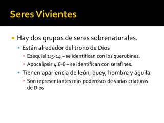  Hay dos grupos de seres sobrenaturales.
 Están alrededor del trono de Dios
▪ Ezequiel 1:5-14 – se identifican con los querubines.
▪ Apocalipsis 4:6-8 – se identifican con serafines.
 Tienen apariencia de león, buey, hombre y águila
▪ Son representantes más poderosos de varias criaturas
de Dios
 