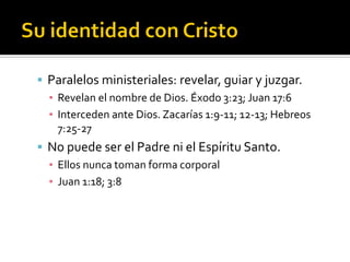  Paralelos ministeriales: revelar, guiar y juzgar.
▪ Revelan el nombre de Dios. Éxodo 3:23; Juan 17:6
▪ Interceden ante Dios. Zacarías 1:9-11; 12-13; Hebreos
7:25-27
 No puede ser el Padre ni el Espíritu Santo.
▪ Ellos nunca toman forma corporal
▪ Juan 1:18; 3:8
 