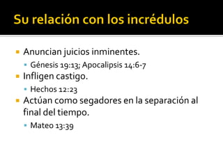  Anuncian juicios inminentes.
 Génesis 19:13; Apocalipsis 14:6-7
 Infligen castigo.
 Hechos 12:23
 Actúan como segadores en la separación al
final del tiempo.
 Mateo 13:39
 