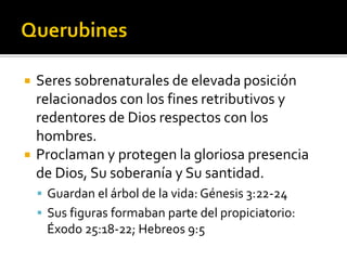  Seres sobrenaturales de elevada posición
relacionados con los fines retributivos y
redentores de Dios respectos con los
hombres.
 Proclaman y protegen la gloriosa presencia
de Dios, Su soberanía y Su santidad.
 Guardan el árbol de la vida: Génesis 3:22-24
 Sus figuras formaban parte del propiciatorio:
Éxodo 25:18-22; Hebreos 9:5
 