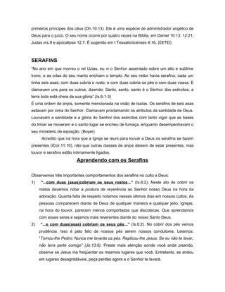 primeiros príncipes dos céus (Dn.10:13). Ele é uma espécie de administrador angélico de
Deus para o juízo. O seu nome ocorre por quatro vezes na Bíblia, em Daniel 10:13; 12:21;
Judas vrs.9 e apocalipse 12:7. É sugerido em I Tessalonicenses 4:16. (EETD)
SERAFINS
“No ano em que morreu o rei Uzias, eu vi o Senhor assentado sobre um alto e sublime
trono, e as orlas do seu manto enchiam o templo. Ao seu redor havia serafins; cada um
tinha seis asas; com duas cobria o rosto, e com duas cobria os pés e com duas voava. E
clamavam uns para os outros, dizendo: Santo, santo, santo é o Senhor dos exércitos; a
terra toda está cheia da sua glória”.(Is.6:1-3)
É uma ordem de anjos, somente mencionada na visão de Isaías. Os serafins de seis asas
estavam por cima do Senhor. Clamavam proclamando os atributos da santidade de Deus.
Louvavam a santidade e a glória do Senhor dos exércitos com tanto vigor que as bases
do limiar se moveram e o santo lugar se encheu de fumaça, enquanto desempenhavam o
seu ministério de expiação. (Boyer)
Acredito que na hora que a Igreja se reuni para louvar a Deus os serafins se fazem
presentes (ICor.11:10), não que outras classes de anjos deixem de estar presentes, mas
louvor e serafins estão intimamente ligados.
Aprendendo com os Serafins
Observemos três importantes comportamentos dos serafins no culto a Deus:
1) “...com duas (asas)cobriam os seus rostos...” (Is.6:2). Neste ato de cobrir os
rostos devemos notar a postura de reverência ao Senhor nosso Deus na hora da
adoração. Quanta falta de respeito notamos nesses últimos dias em nossos cultos. As
pessoas comparecem diante de Deus de qualquer maneira e qualquer jeito. Igrejas,
na hora do louvor, parecem menos comportadas que discotecas. Que aprendamos
com esses seres e sejamos mais reverentes diante do nosso Santo Deus.
2) “...e com duas(asas) cobriam os seus pés...” (Is.6:2). No cobrir dos pés vemos
prudência. Isso é pelo fato de nossos pés serem nossos condutores. Leiamos:
”Tornou-lhe Pedro: Nunca me lavarás os pés. Replicou-lhe Jesus: Se eu não te lavar,
não tens parte comigo” (Jo.13:8). Preste mais atenção aonde você anda pisando,
observe se Jesus iria freqüentar os mesmos lugares que você. Entretanto, se andou
em lugares desagradáveis, peça perdão agora e o Senhor te lavará.
 